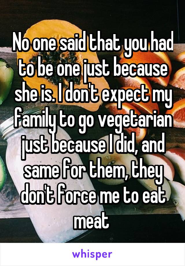 No one said that you had to be one just because she is. I don't expect my family to go vegetarian just because I did, and same for them, they don't force me to eat meat 
