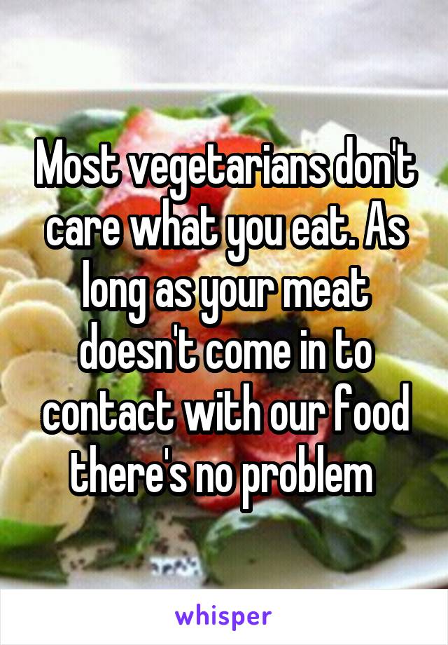 Most vegetarians don't care what you eat. As long as your meat doesn't come in to contact with our food there's no problem 