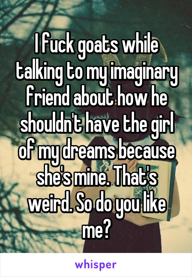 I fuck goats while talking to my imaginary friend about how he shouldn't have the girl of my dreams because she's mine. That's weird. So do you like me?