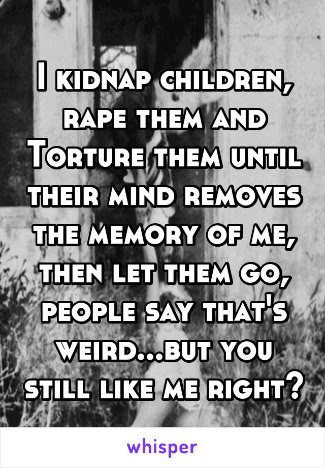 I kidnap children, rape them and Torture them until their mind removes the memory of me, then let them go, people say that's weird...but you still like me right?