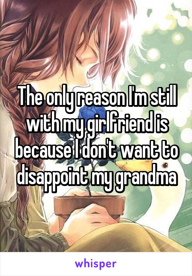 The only reason I'm still with my girlfriend is because I don't want to disappoint my grandma