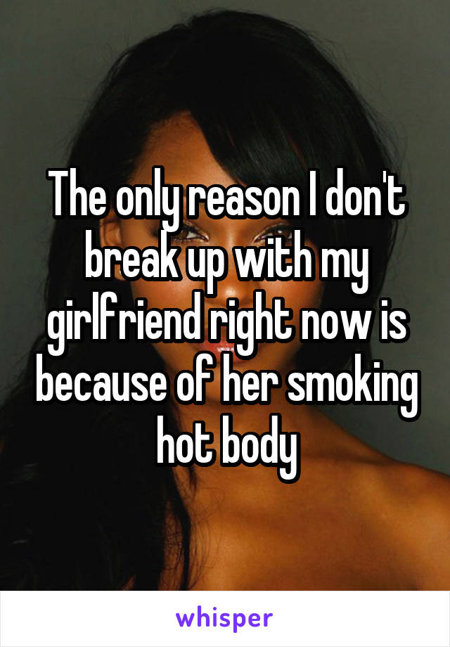 The only reason I don't break up with my girlfriend right now is because of her smoking hot body