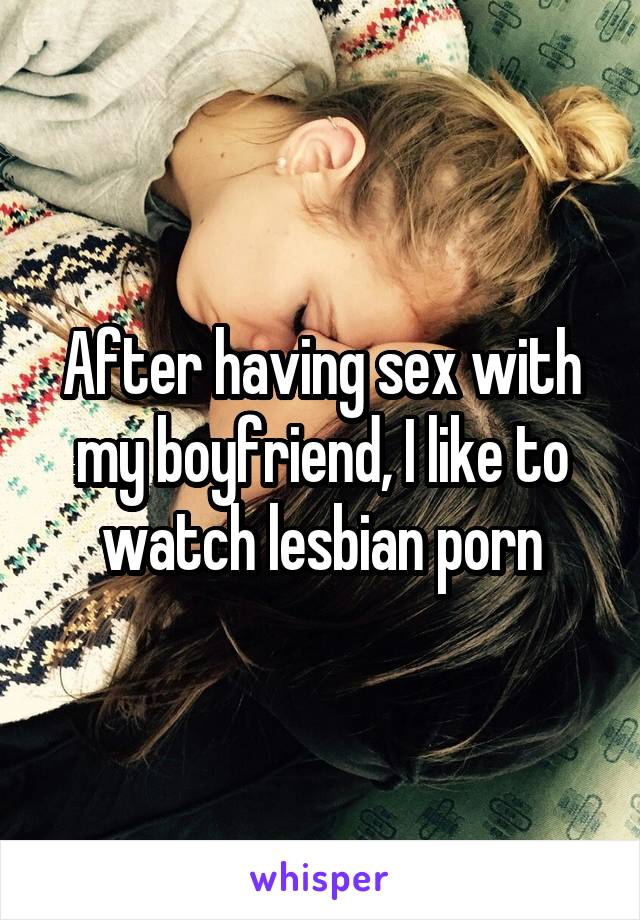 After having sex with my boyfriend, I like to watch lesbian porn