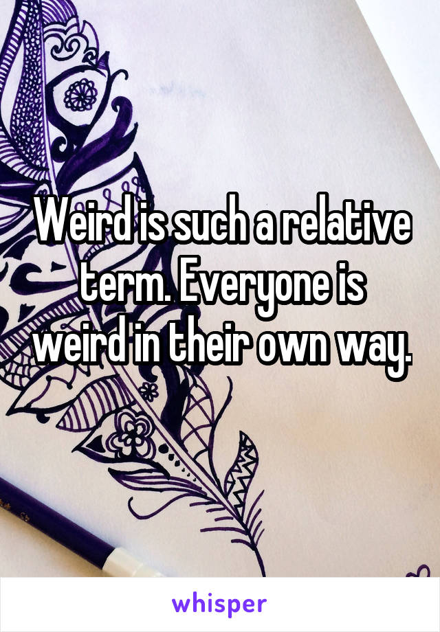 Weird is such a relative term. Everyone is weird in their own way. 