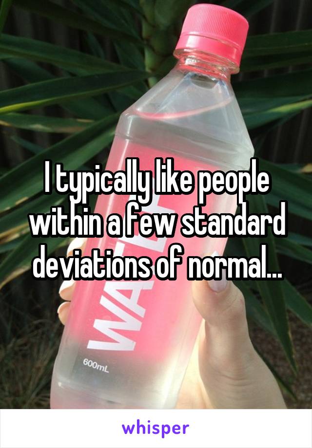 I typically like people within a few standard deviations of normal...