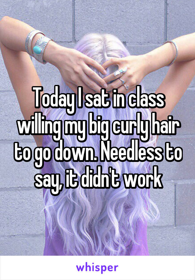 Today I sat in class willing my big curly hair to go down. Needless to say, it didn't work