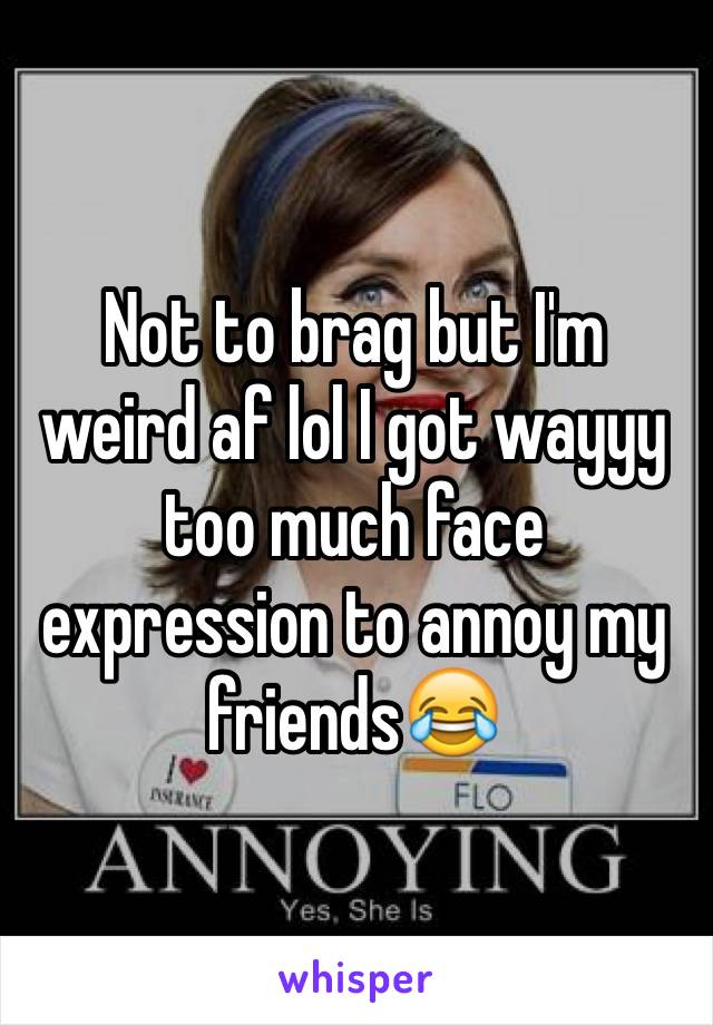 Not to brag but I'm weird af lol I got wayyy too much face expression to annoy my friends😂