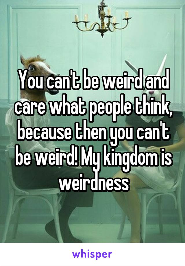 You can't be weird and care what people think, because then you can't be weird! My kingdom is weirdness