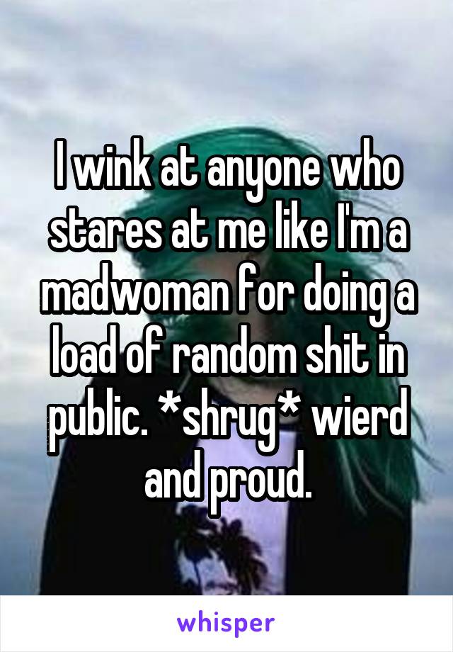 I wink at anyone who stares at me like I'm a madwoman for doing a load of random shit in public. *shrug* wierd and proud.