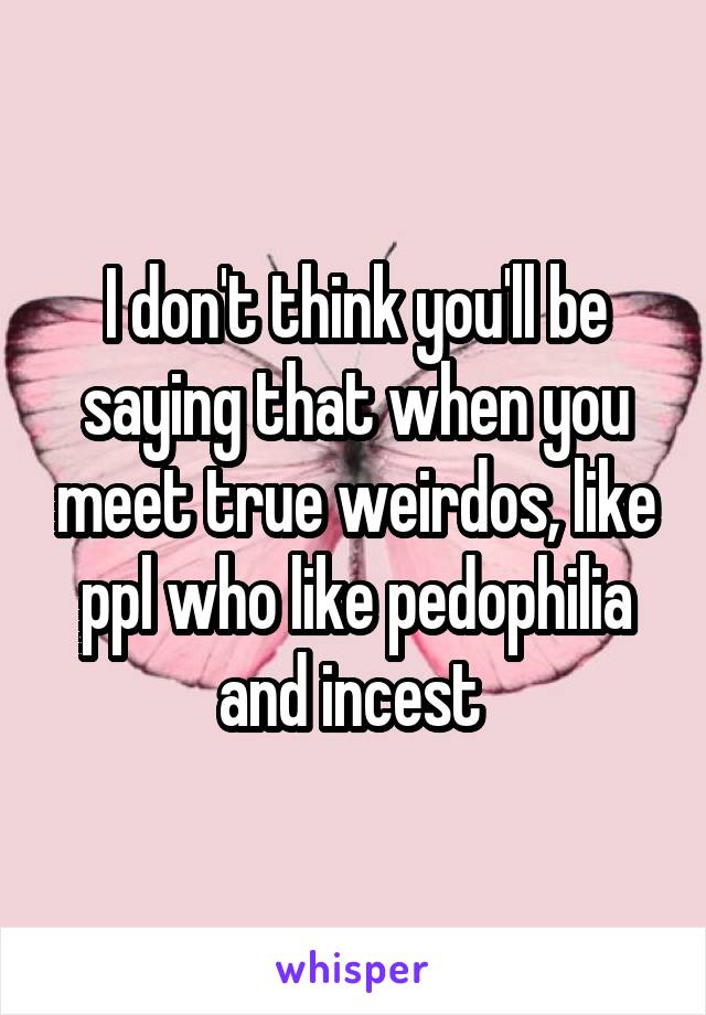 I don't think you'll be saying that when you meet true weirdos, like ppl who like pedophilia and incest 