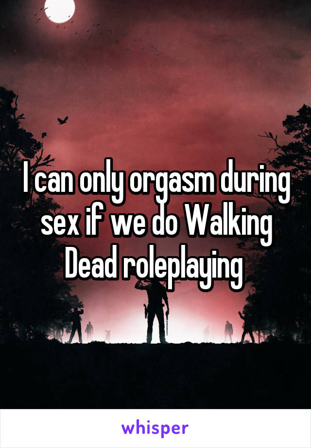 I can only orgasm during sex if we do Walking Dead roleplaying 