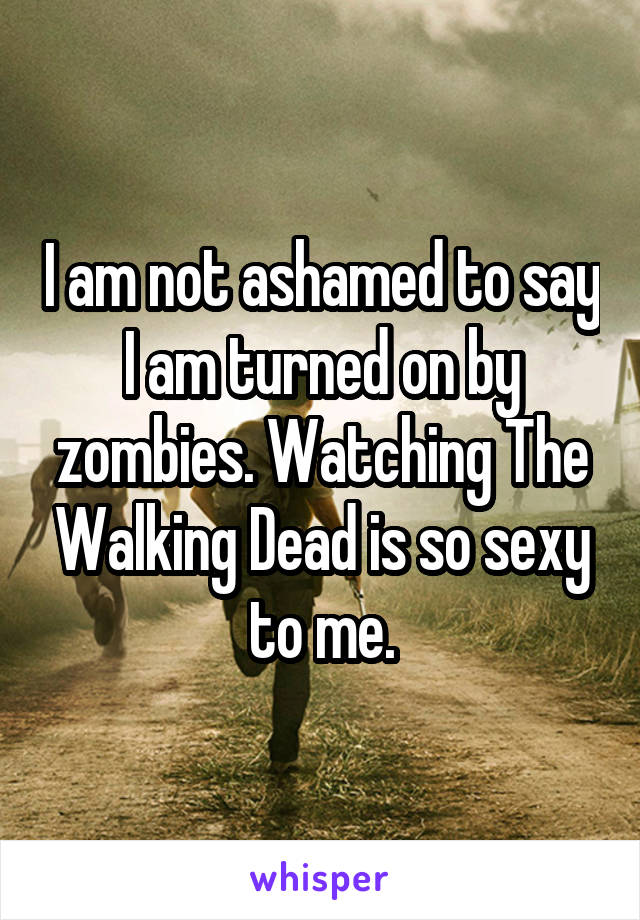 I am not ashamed to say I am turned on by zombies. Watching The Walking Dead is so sexy to me.