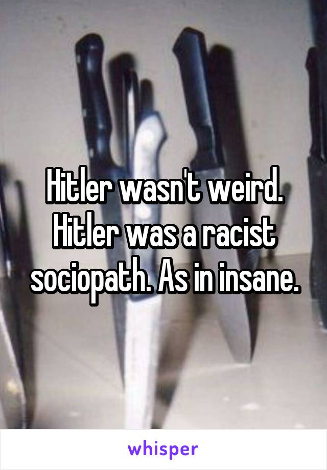 Hitler wasn't weird. Hitler was a racist sociopath. As in insane.