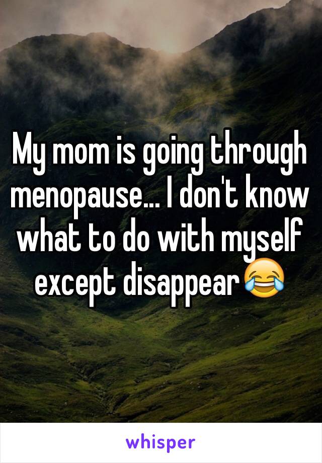 My mom is going through menopause... I don't know what to do with myself except disappear😂 