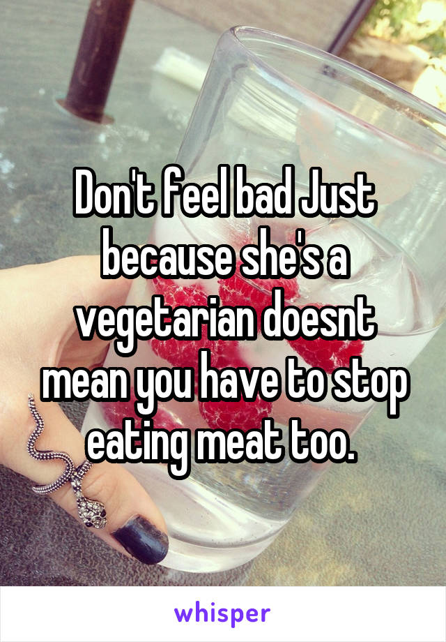 Don't feel bad Just because she's a vegetarian doesnt mean you have to stop eating meat too. 