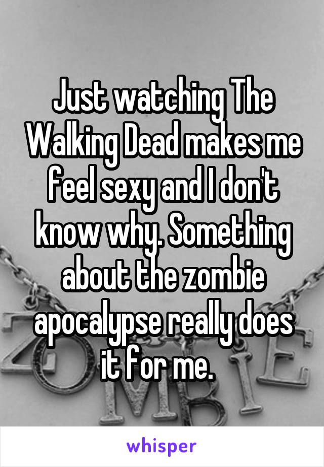 Just watching The Walking Dead makes me feel sexy and I don't know why. Something about the zombie apocalypse really does it for me.  
