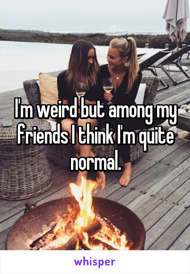 I'm weird but among my friends I think I'm quite normal.