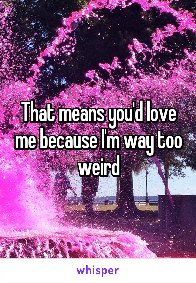 That means you'd love me because I'm way too weird