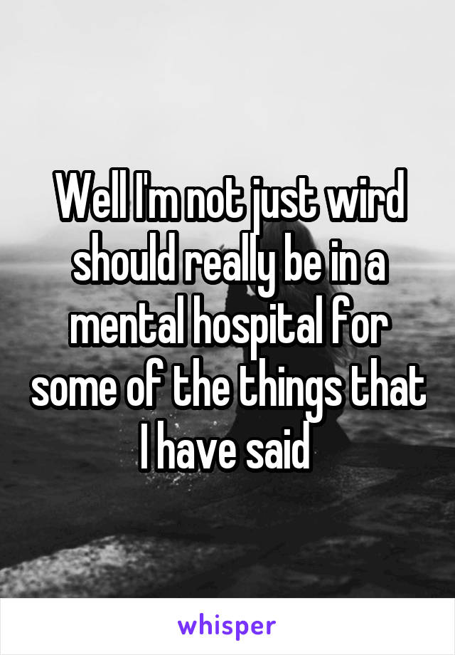 Well I'm not just wird should really be in a mental hospital for some of the things that I have said 