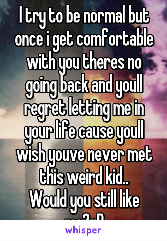 I try to be normal but once i get comfortable with you theres no going back and youll regret letting me in your life cause youll wish youve never met this weird kid..
Would you still like me?xD