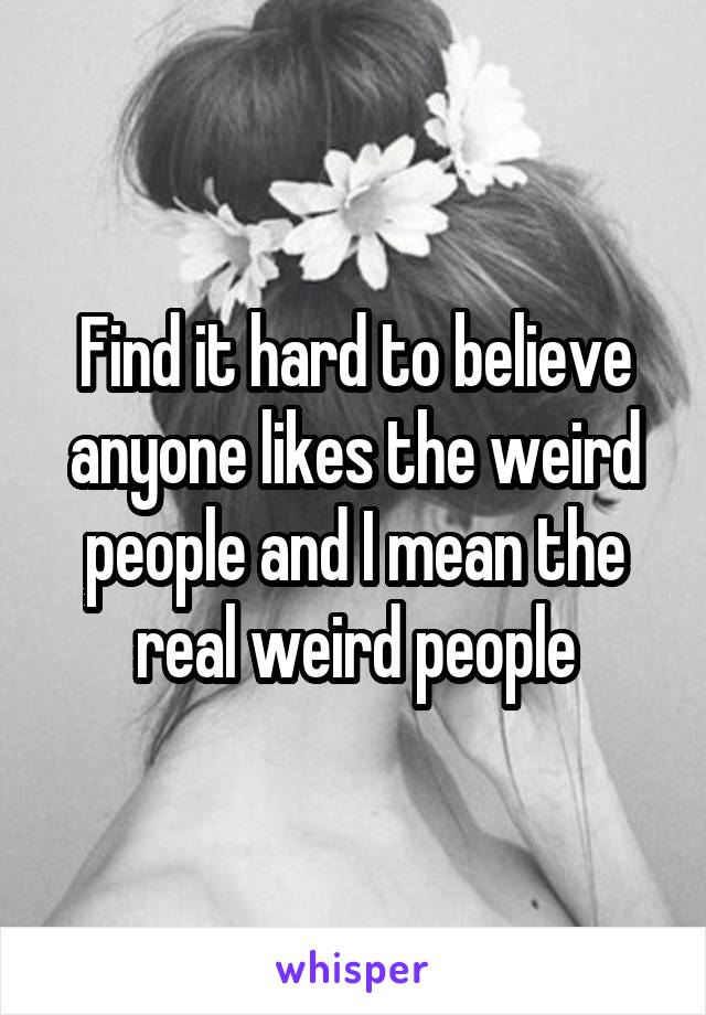 Find it hard to believe anyone likes the weird people and I mean the real weird people