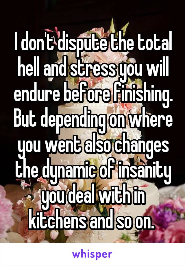 I don't dispute the total hell and stress you will endure before finishing. But depending on where you went also changes the dynamic of insanity you deal with in kitchens and so on. 