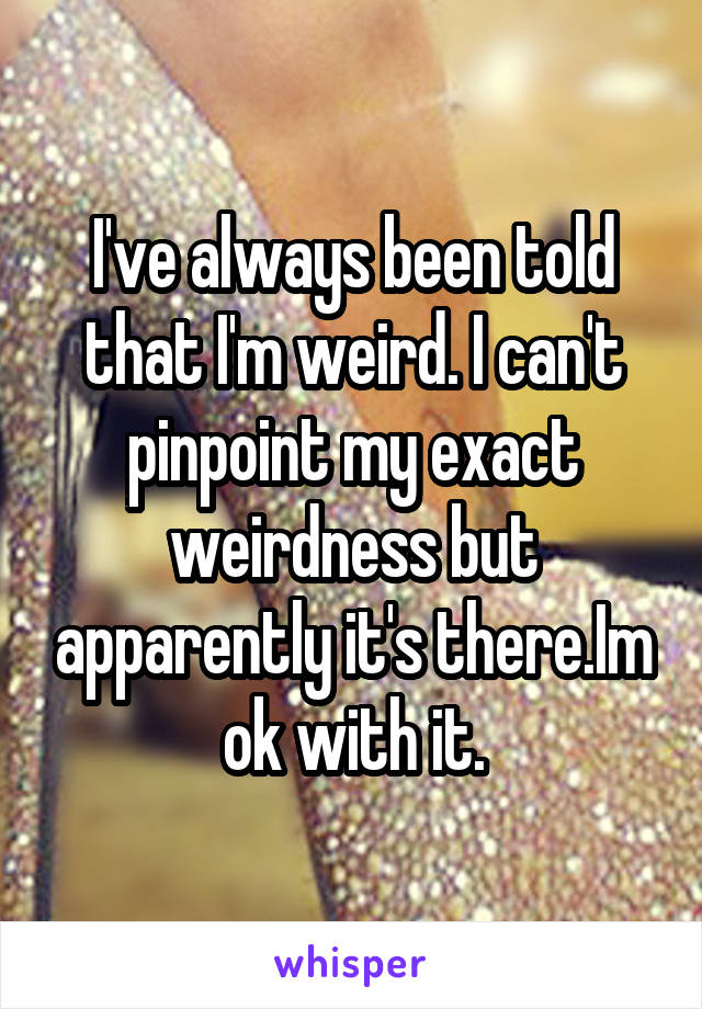 I've always been told that I'm weird. I can't pinpoint my exact weirdness but apparently it's there.Im ok with it.