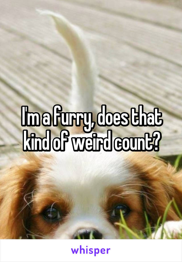 I'm a furry, does that kind of weird count?