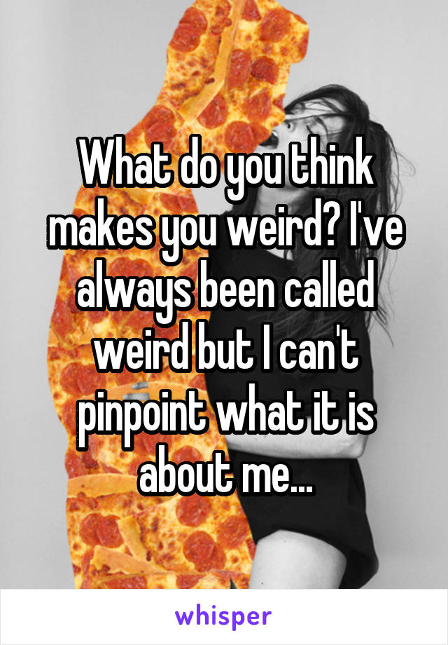 What do you think makes you weird? I've always been called weird but I can't pinpoint what it is about me...