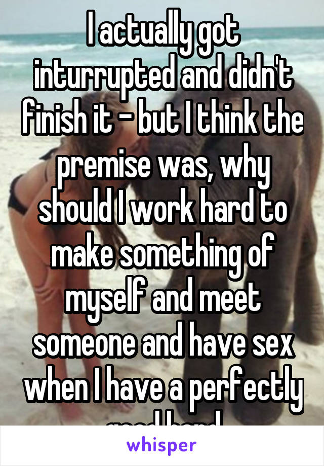 I actually got inturrupted and didn't finish it - but I think the premise was, why should I work hard to make something of myself and meet someone and have sex when I have a perfectly good hand