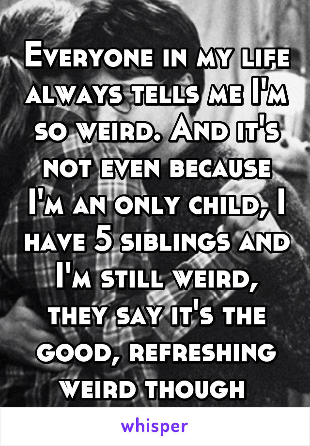 Everyone in my life always tells me I'm so weird. And it's not even because I'm an only child, I have 5 siblings and I'm still weird, they say it's the good, refreshing weird though 