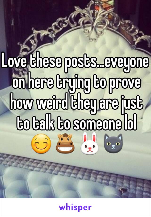 Love these posts...eveyone on here trying to prove how weird they are just to talk to someone lol 😊🐴🐰🐱