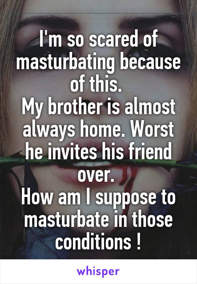I'm so scared of masturbating because of this. 
My brother is almost always home. Worst he invites his friend over. 
How am I suppose to masturbate in those conditions !