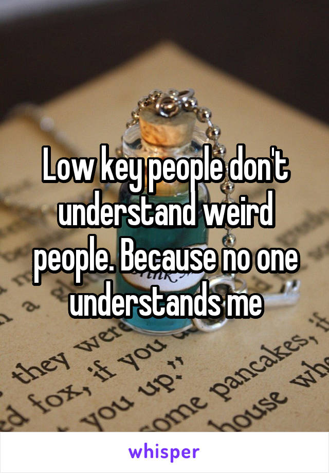 Low key people don't understand weird people. Because no one understands me