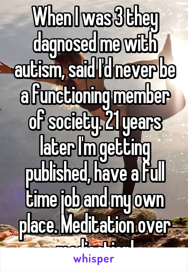 When I was 3 they dagnosed me with autism, said I'd never be a functioning member of society. 21 years later I'm getting published, have a full time job and my own place. Meditation over medication!