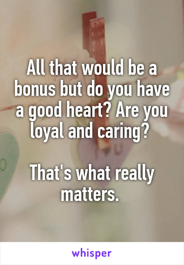 All that would be a bonus but do you have a good heart? Are you loyal and caring? 

That's what really matters. 
