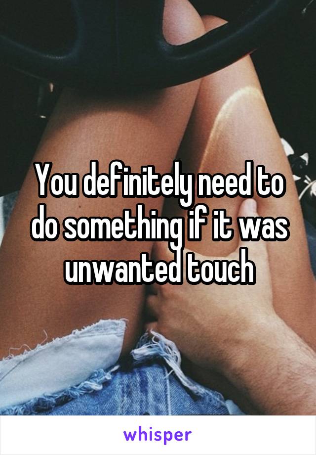 You definitely need to do something if it was unwanted touch