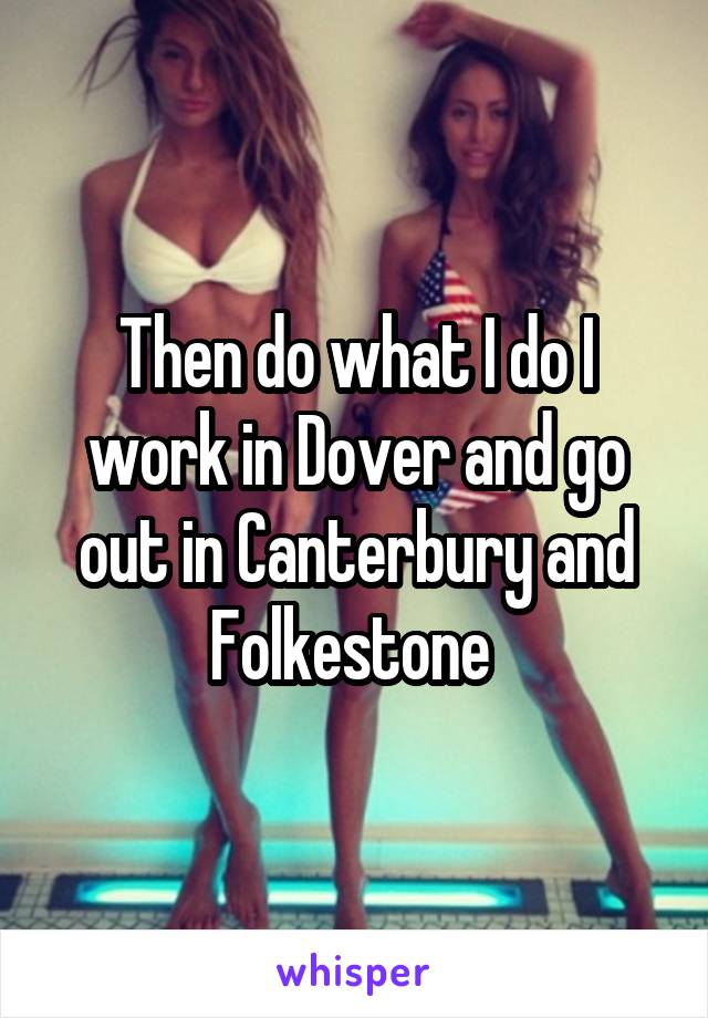 Then do what I do I work in Dover and go out in Canterbury and Folkestone 