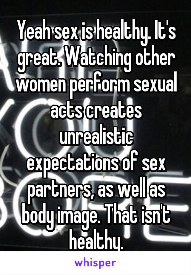 Yeah sex is healthy. It's great. Watching other women perform sexual acts creates unrealistic expectations of sex partners, as well as body image. That isn't healthy.