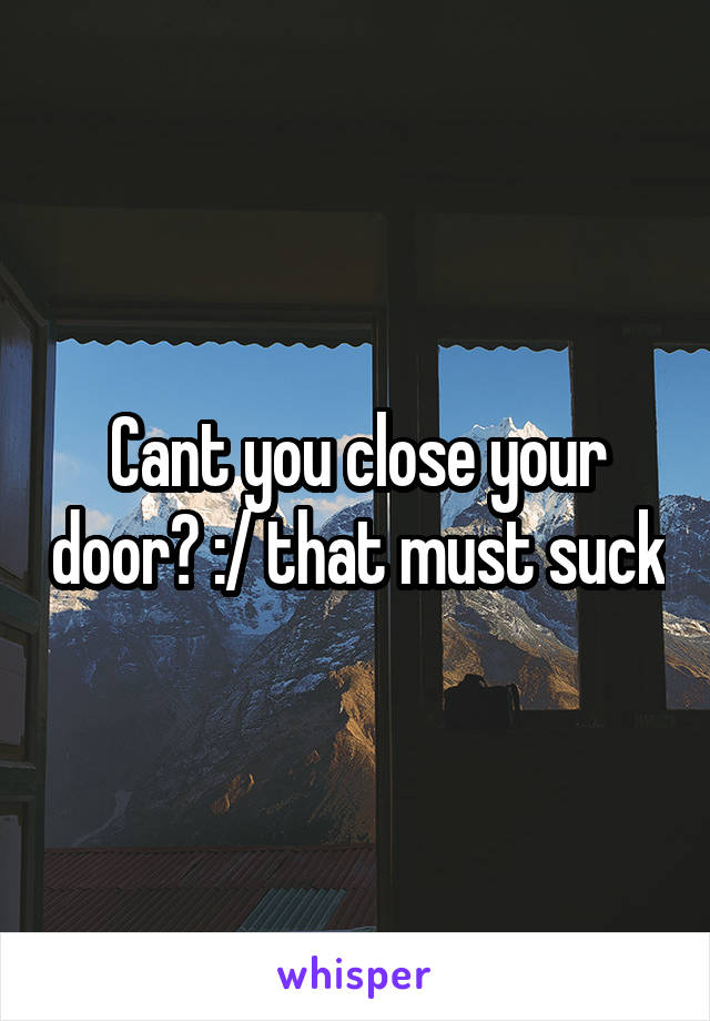 Cant you close your door? :/ that must suck
