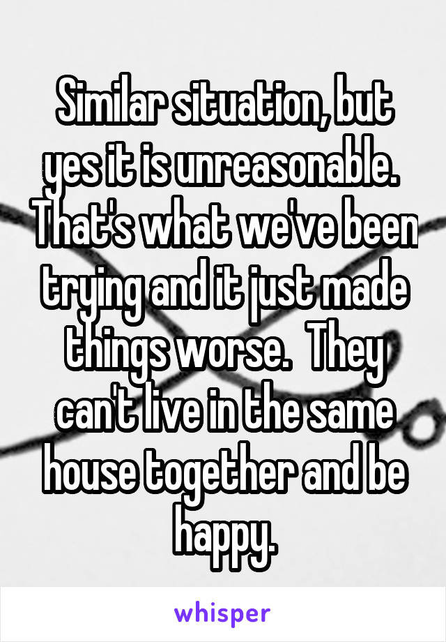 Similar situation, but yes it is unreasonable.  That's what we've been trying and it just made things worse.  They can't live in the same house together and be happy.