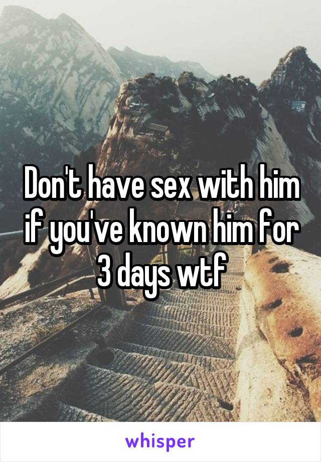 Don't have sex with him if you've known him for 3 days wtf