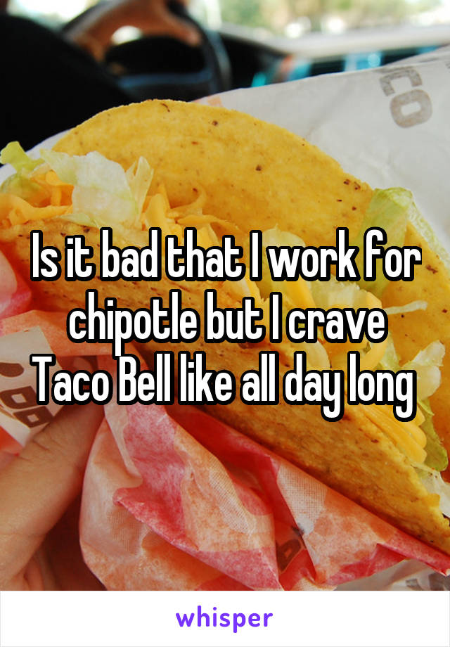 Is it bad that I work for chipotle but I crave Taco Bell like all day long 