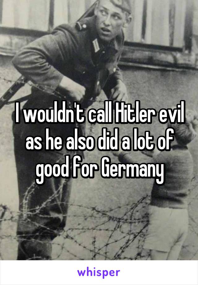 I wouldn't call Hitler evil as he also did a lot of good for Germany