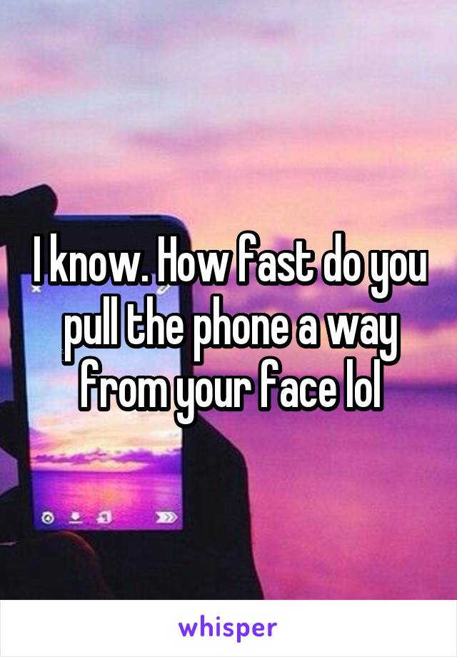 I know. How fast do you pull the phone a way from your face lol