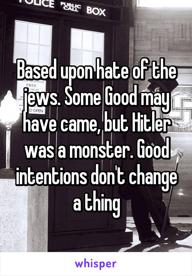 Based upon hate of the jews. Some Good may have came, but Hitler was a monster. Good intentions don't change a thing