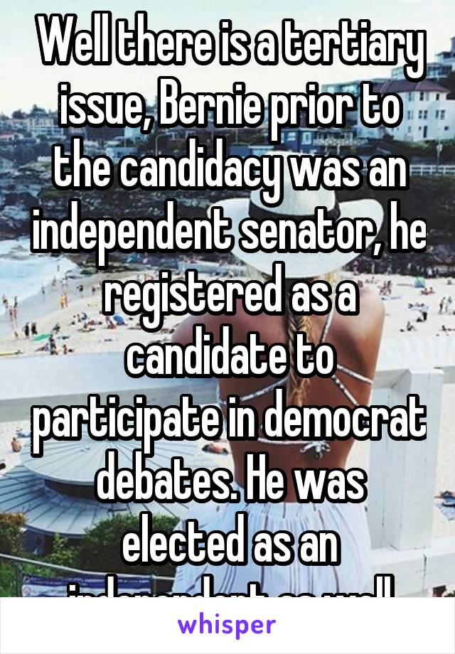 Well there is a tertiary issue, Bernie prior to the candidacy was an independent senator, he registered as a candidate to participate in democrat debates. He was elected as an independent as well