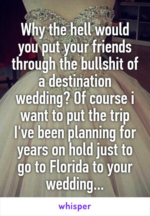 Why the hell would you put your friends through the bullshit of a destination wedding? Of course i want to put the trip I've been planning for years on hold just to go to Florida to your wedding...