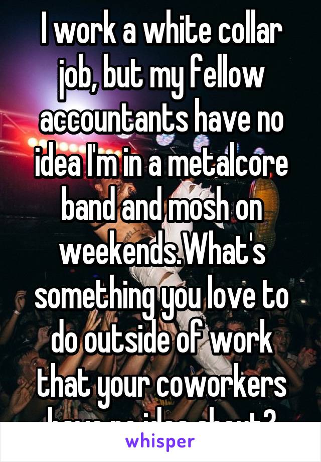 I work a white collar job, but my fellow accountants have no idea I'm in a metalcore band and mosh on weekends.What's something you love to do outside of work that your coworkers have no idea about?