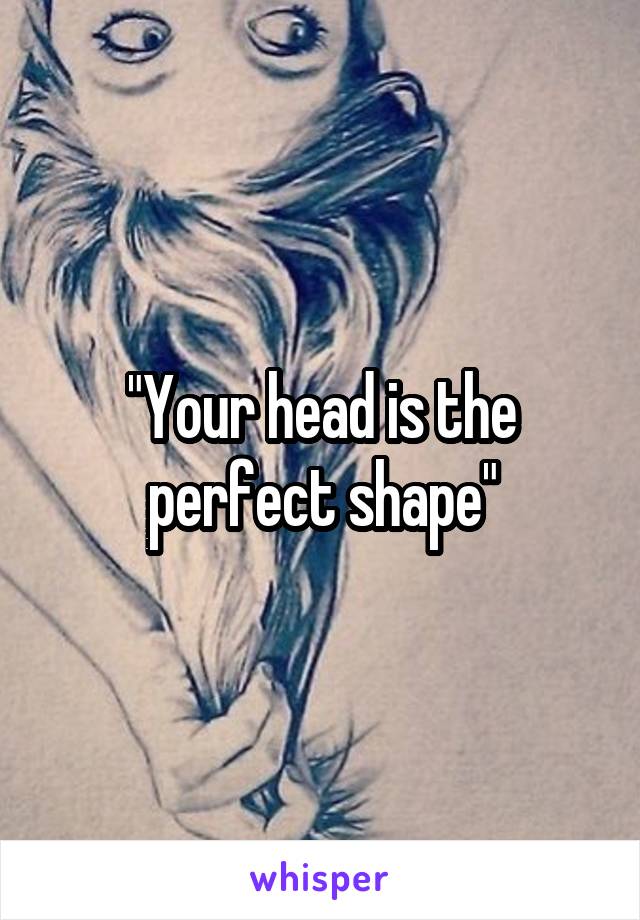 "Your head is the perfect shape"